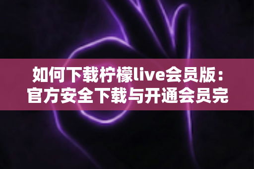 如何下载柠檬live会员版:官方安全下载与开通会员完整指南 如何下载柠檬live会员版:官方安全下载与开通会员完整指南