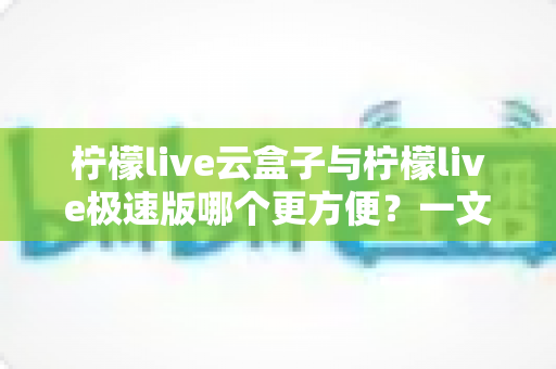柠檬live云盒子与柠檬live极速版哪个更方便？一文读懂两款版本差异，选对工具不踩坑