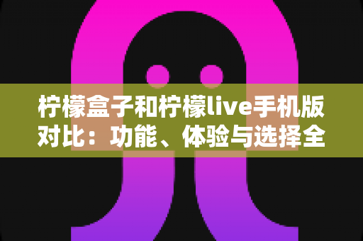 柠檬盒子和柠檬live手机版对比：功能、体验与选择全解析
