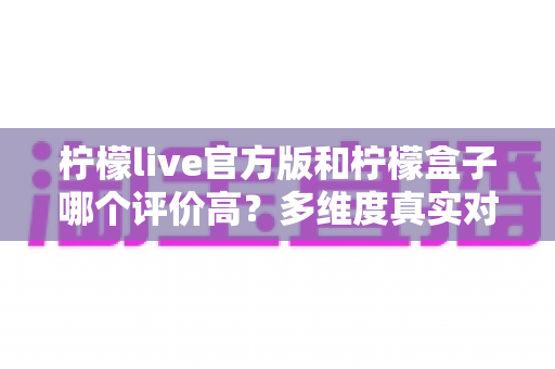 柠檬live官方版和柠檬盒子哪个评价高？多维度真实对比，看完再做决定