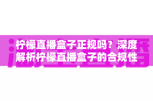 柠檬直播盒子正规吗？深度解析柠檬直播盒子的合规性、使用风险与安全指南