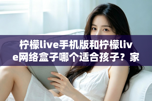 柠檬live手机版和柠檬live网络盒子哪个适合孩子？家长必看的完整对比与使用指南