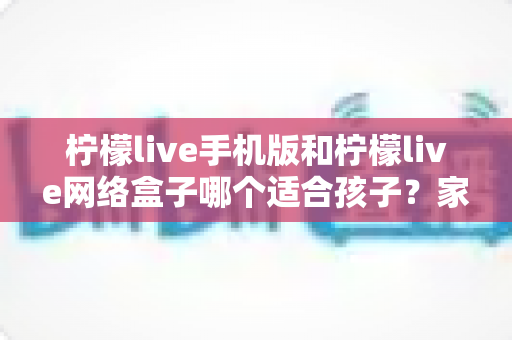 柠檬live手机版和柠檬live网络盒子哪个适合孩子？家长必看的完整对比与使用指南