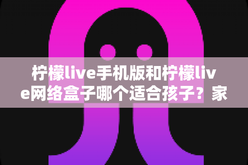 柠檬live手机版和柠檬live网络盒子哪个适合孩子？家长必看的完整对比与使用指南