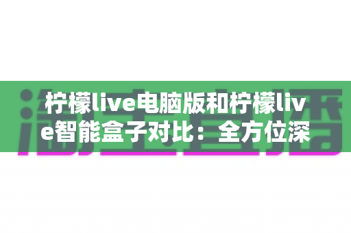 柠檬live电脑版和柠檬live智能盒子对比：全方位深度测评，帮你找到最适合的观看方案