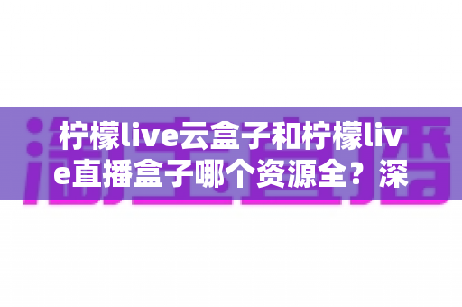 柠檬live云盒子和柠檬live直播盒子哪个资源全?深度对比解析帮你选对不踩坑 柠檬live云盒子和柠檬live直播盒子哪个资源全?深度对比解析帮你选对不踩坑