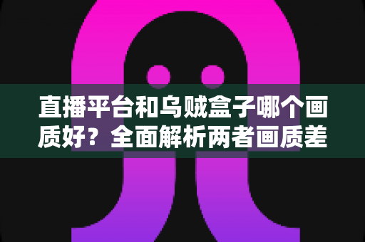 直播平台和乌贼盒子哪个画质好？全面解析两者画质差异与选购建议