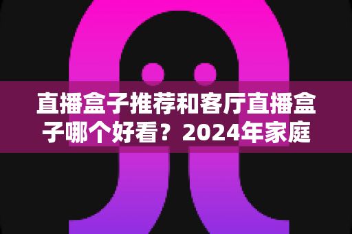 直播盒子推荐和客厅直播盒子哪个好看?2024年家庭影音选购全攻略深度解析 直播盒子推荐和客厅直播盒子哪个好看?2024年家庭影音选购全攻略深度解析