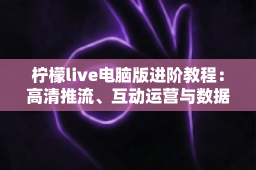 柠檬live电脑版进阶教程：高清推流、互动运营与数据复盘一站式实战指南