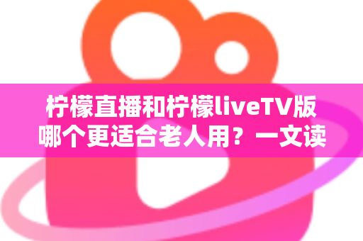 柠檬直播和柠檬liveTV版哪个更适合老人用？一文读懂长辈观影首选方案