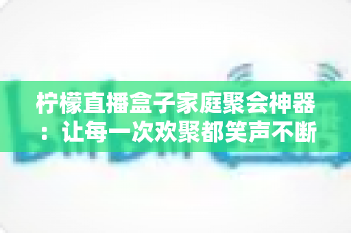 柠檬直播盒子家庭聚会神器：让每一次欢聚都笑声不断的全能娱乐新选择