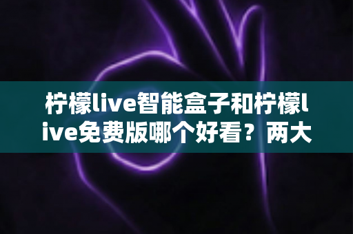 柠檬live智能盒子和柠檬live免费版哪个好看？两大版本全方位对比与选购指南