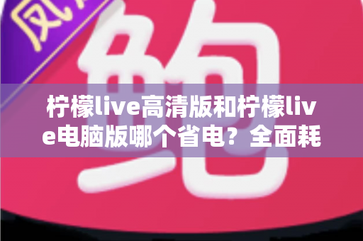 柠檬live高清版和柠檬live电脑版哪个省电？全面耗电对比与实用省电指南一文读懂
