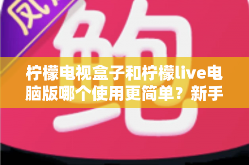 柠檬电视盒子和柠檬live电脑版哪个使用更简单？新手入门全攻略与深度对比解析