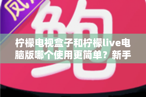 柠檬电视盒子和柠檬live电脑版哪个使用更简单？新手入门全攻略与深度对比解析