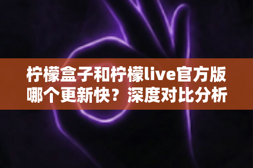 柠檬盒子和柠檬live官方版哪个更新快?深度对比分析与选择指南 柠檬盒子和柠檬live官方版哪个更新快?深度对比分析与选择指南