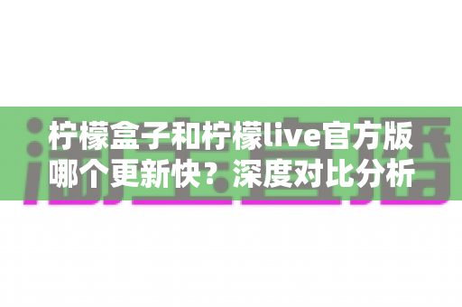 柠檬盒子和柠檬live官方版哪个更新快?深度对比分析与选择指南 柠檬盒子和柠檬live官方版哪个更新快?深度对比分析与选择指南