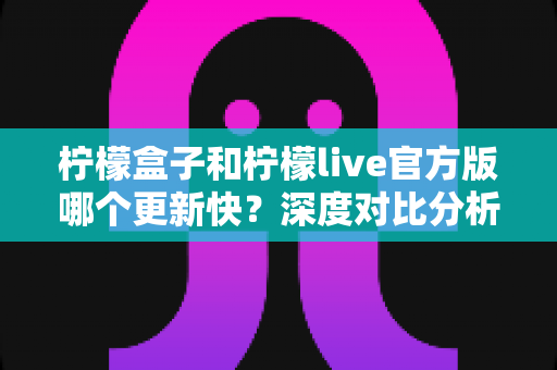 柠檬盒子和柠檬live官方版哪个更新快?深度对比分析与选择指南 柠檬盒子和柠檬live官方版哪个更新快?深度对比分析与选择指南