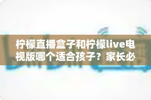 柠檬直播盒子和柠檬live电视版哪个适合孩子?家长必备的全面对比与选购指南 柠檬直播盒子和柠檬live电视版哪个适合孩子?家长必备的全面对比与选购指南