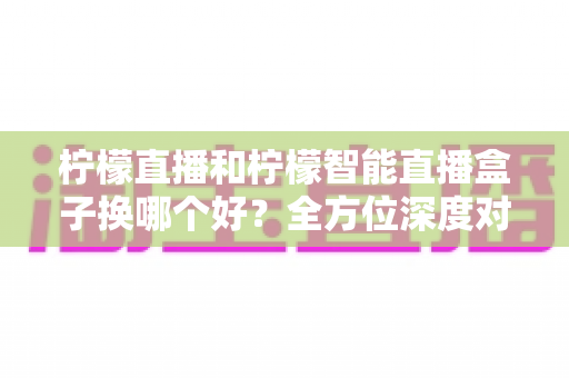 柠檬直播和柠檬智能直播盒子换哪个好？全方位深度对比分析，帮你一次选对不踩坑