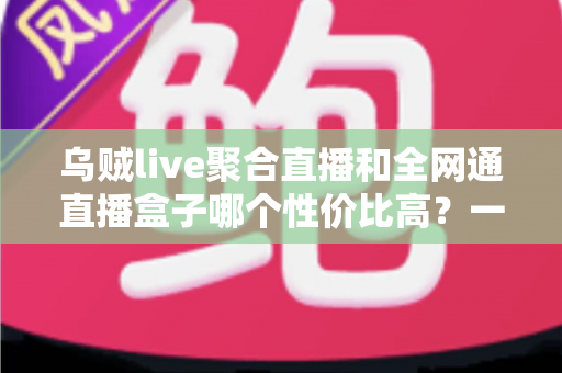乌贼live聚合直播和全网通直播盒子哪个性价比高？一文看懂真实差距与选购建议