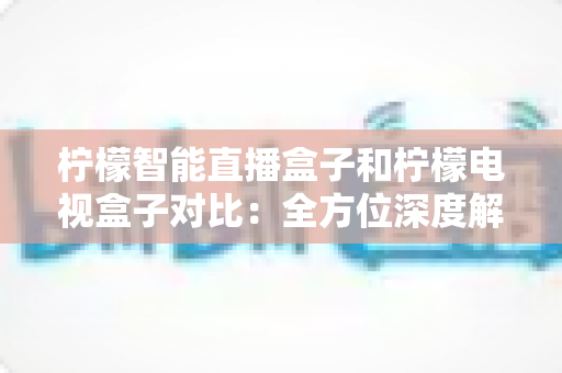 柠檬智能直播盒子和柠檬电视盒子对比：全方位深度解析差异与选购指南，帮你找到最合适的家庭影音伙伴