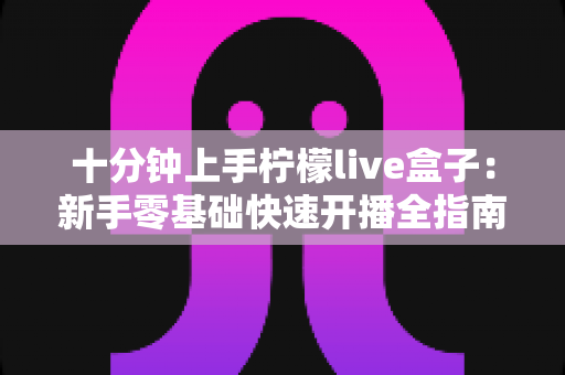 十分钟上手柠檬live盒子：新手零基础快速开播全指南
