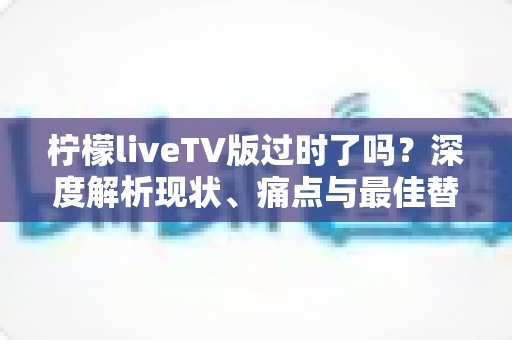柠檬liveTV版过时了吗？深度解析现状、痛点与最佳替代方案
