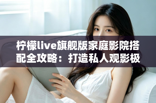 柠檬live旗舰版家庭影院搭配全攻略：打造私人观影极致体验的最佳方案