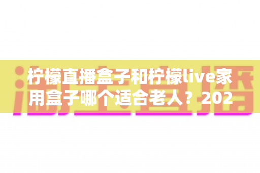 柠檬直播盒子和柠檬live家用盒子哪个适合老人?2025年长辈选购电视盒子终极指南 柠檬直播盒子和柠檬live家用盒子哪个适合老人?2025年长辈选购电视盒子终极指南