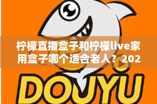 柠檬直播盒子和柠檬live家用盒子哪个适合老人?2025年长辈选购电视盒子终极指南 柠檬直播盒子和柠檬live家用盒子哪个适合老人?2025年长辈选购电视盒子终极指南