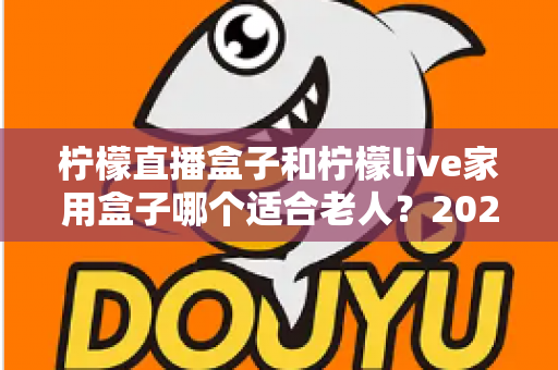 柠檬直播盒子和柠檬live家用盒子哪个适合老人？2025年长辈选购电视盒子终极指南