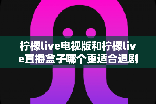 柠檬live电视版和柠檬live直播盒子哪个更适合追剧?一篇讲透画质、流畅度与操作体验的深度对比指南 柠檬live电视版和柠檬live直播盒子哪个更适合追剧?一篇讲透画质、流畅度与操作体验的深度对比指南