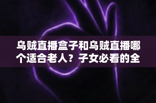 乌贼直播盒子和乌贼直播哪个适合老人？子女必看的全面对比与选购指南