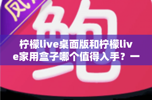 柠檬live桌面版和柠檬live家用盒子哪个值得入手？一文看懂差异，选购不踩坑的实用指南