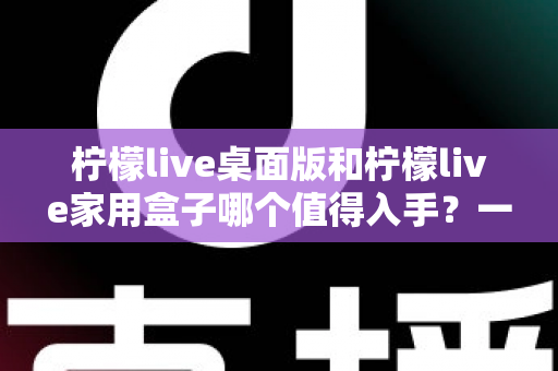 柠檬live桌面版和柠檬live家用盒子哪个值得入手？一文看懂差异，选购不踩坑的实用指南
