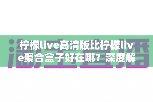 柠檬live高清版比柠檬live聚合盒子好在哪？深度解析高清版的五大核心优势与选购指南