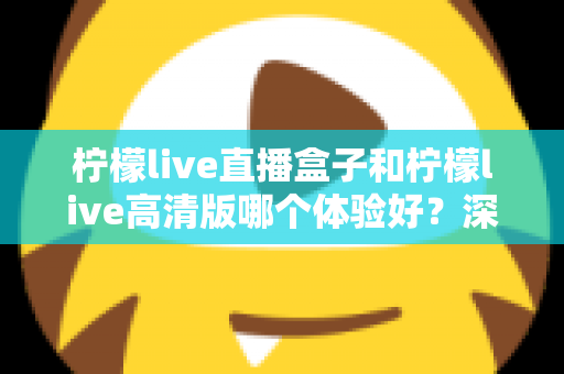 柠檬live直播盒子和柠檬live高清版哪个体验好?深度对比测评帮你选对版本 柠檬live直播盒子和柠檬live高清版哪个体验好?深度对比测评帮你选对版本