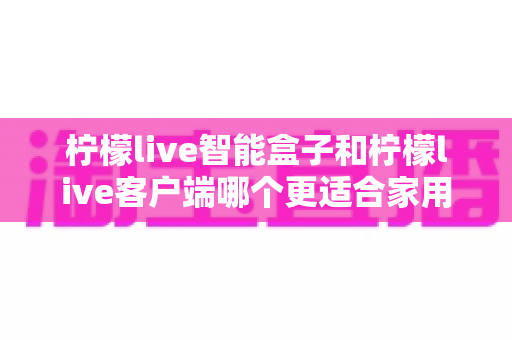 柠檬live智能盒子和柠檬live客户端哪个更适合家用？一篇讲透两种方案差异的实用指南