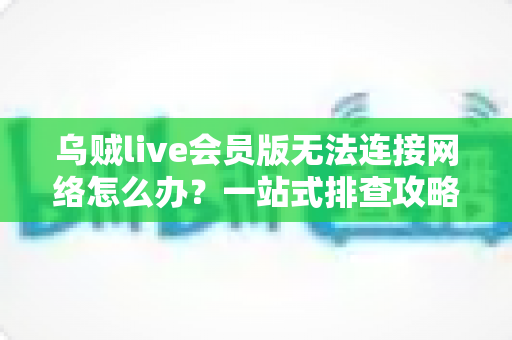 乌贼live会员版无法连接网络怎么办？一站式排查攻略与高效解决方法大全