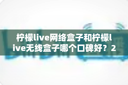 柠檬live网络盒子和柠檬live无线盒子哪个口碑好？2025深度对比测评全解析