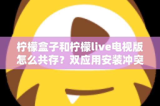 柠檬盒子和柠檬live电视版怎么共存？双应用安装冲突排查与共存方案全解析