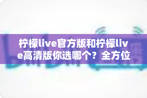 柠檬live官方版和柠檬live高清版你选哪个?全方位深度对比分析,帮你找到最适合自己的直播体验版本 柠檬live官方版和柠檬live高清版你选哪个?全方位深度对比分析,帮你找到最适合自己的直播体验版本