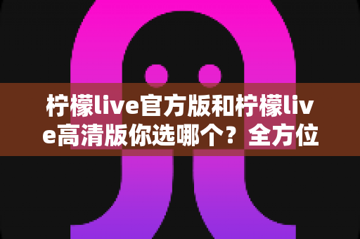 柠檬live官方版和柠檬live高清版你选哪个?全方位深度对比分析,帮你找到最适合自己的直播体验版本 柠檬live官方版和柠檬live高清版你选哪个?全方位深度对比分析,帮你找到最适合自己的直播体验版本