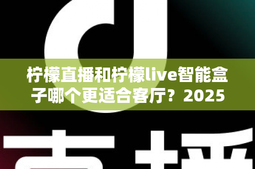 柠檬直播和柠檬live智能盒子哪个更适合客厅？2025最新家庭观影选购指南与深度对比解析