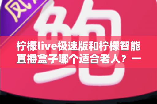 柠檬live极速版和柠檬智能直播盒子哪个适合老人？一文读懂两款直播设备的优劣与选择建议