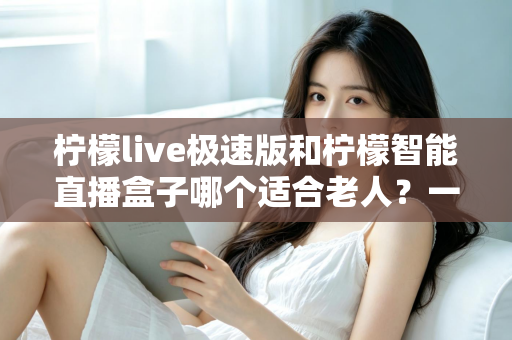 柠檬live极速版和柠檬智能直播盒子哪个适合老人？一文读懂两款直播设备的优劣与选择建议
