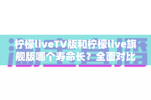 柠檬liveTV版和柠檬live旗舰版哪个寿命长？全面对比分析与延长寿命实用指南