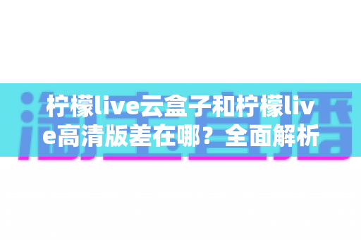 柠檬live云盒子和柠檬live高清版差在哪？全面解析两大版本的核心区别与选购指南