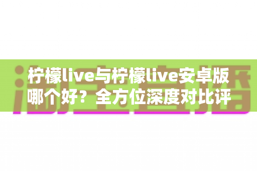 柠檬live与柠檬live安卓版哪个好?全方位深度对比评测与使用指南 柠檬live与柠檬live安卓版哪个好?全方位深度对比评测与使用指南